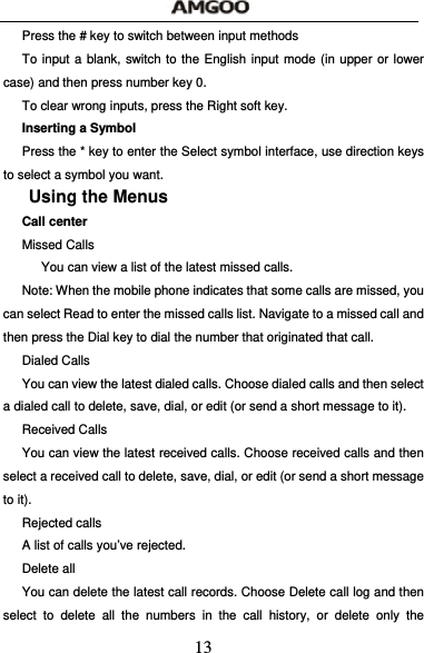  13 Press the # key to switch between input methods To input a blank, switch to the English input mode (in upper or lower case) and then press number key 0. To clear wrong inputs, press the Right soft key. Inserting a Symbol Press the * key to enter the Select symbol interface, use direction keys to select a symbol you want. Using the Menus Call center Missed Calls       You can view a list of the latest missed calls. Note: When the mobile phone indicates that some calls are missed, you can select Read to enter the missed calls list. Navigate to a missed call and then press the Dial key to dial the number that originated that call. Dialed Calls You can view the latest dialed calls. Choose dialed calls and then select a dialed call to delete, save, dial, or edit (or send a short message to it). Received Calls You can view the latest received calls. Choose received calls and then select a received call to delete, save, dial, or edit (or send a short message to it). Rejected calls A list of calls you&rsquo;ve rejected. Delete all   You can delete the latest call records. Choose Delete call log and then select to delete all the numbers in the call history, or delete only the 