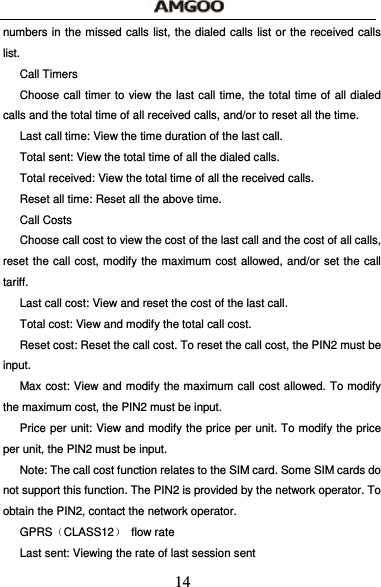  14 numbers in the missed calls list, the dialed calls list or the received calls list. Call Timers Choose call timer to view the last call time, the total time of all dialed calls and the total time of all received calls, and/or to reset all the time. Last call time: View the time duration of the last call. Total sent: View the total time of all the dialed calls. Total received: View the total time of all the received calls. Reset all time: Reset all the above time. Call Costs Choose call cost to view the cost of the last call and the cost of all calls, reset the call cost, modify the maximum cost allowed, and/or set the call tariff. Last call cost: View and reset the cost of the last call. Total cost: View and modify the total call cost. Reset cost: Reset the call cost. To reset the call cost, the PIN2 must be input. Max cost: View and modify the maximum call cost allowed. To modify the maximum cost, the PIN2 must be input. Price per unit: View and modify the price per unit. To modify the price per unit, the PIN2 must be input. Note: The call cost function relates to the SIM card. Some SIM cards do not support this function. The PIN2 is provided by the network operator. To obtain the PIN2, contact the network operator. GPRS（CLASS12） flow rate Last sent: Viewing the rate of last session sent 
