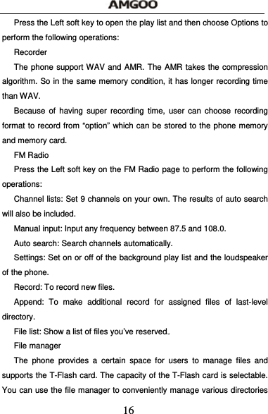  16 Press the Left soft key to open the play list and then choose Options to perform the following operations: Recorder The phone support WAV and AMR. The AMR takes the compression algorithm. So in the same memory condition, it has longer recording time than WAV.   Because of having super recording time, user can choose recording format to record from &ldquo;option&rdquo; which can be stored to the phone memory and memory card. FM Radio Press the Left soft key on the FM Radio page to perform the following operations: Channel lists: Set 9 channels on your own. The results of auto search will also be included. Manual input: Input any frequency between 87.5 and 108.0. Auto search: Search channels automatically. Settings: Set on or off of the background play list and the loudspeaker of the phone. Record: To record new files. Append: To make additional record for assigned files of last-level directory. File list: Show a list of files you&rsquo;ve reserved。 File manager The phone provides a certain space for users to manage files and supports the T-Flash card. The capacity of the T-Flash card is selectable. You can use the file manager to conveniently manage various directories 