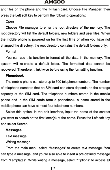  17 and files on the phone and the T-Flash card. Choose File Manager, then press the Left soft key to perform the following operations: Open Choose File manager to enter the root directory of the memory. The root directory will list the default folders, new folders and user files. When the mobile phone is powered on for the first time or when you have not changed the directory, the root directory contains the default folders only. Format You can use this function to format all the data in the memory. The system will re-create a default folder. The formatted data cannot be recovered. Therefore, think twice before using the formatting function. Phonebook The mobile phone can store up to 500 telephone numbers. The number of telephone numbers that an SIM card can store depends on the storage capacity of the SIM card. The telephone numbers stored in the mobile phone and in the SIM cards form a phonebook. A name stored in the mobile phone can have at most four telephone numbers. Select this option, in the edit interface, input the name of the contact you want to search or the first letter(s) of the name. Press the Left soft key and select Search.   Messages Text message Writing message From the main menu select &ldquo;Messages&rdquo; to create text message. You can type a message, and you're also able to insert a pre-defined message from &ldquo;Templates&rdquo;. While writing a message, select &ldquo;Options&rdquo; to access all 