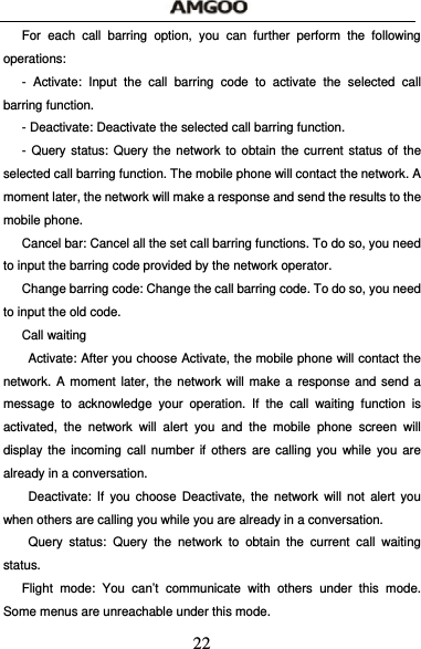  22 For each call barring option, you can further perform the following operations: - Activate: Input the call barring code to activate the selected call barring function. - Deactivate: Deactivate the selected call barring function. - Query status: Query the network to obtain the current status of the selected call barring function. The mobile phone will contact the network. A moment later, the network will make a response and send the results to the mobile phone. Cancel bar: Cancel all the set call barring functions. To do so, you need to input the barring code provided by the network operator. Change barring code: Change the call barring code. To do so, you need to input the old code. Call waiting   Activate: After you choose Activate, the mobile phone will contact the network. A moment later, the network will make a response and send a message to acknowledge your operation. If the call waiting function is activated, the network will alert you and the mobile phone screen will display the incoming call number if others are calling you while you are already in a conversation.  Deactivate: If you choose Deactivate, the network will not alert you when others are calling you while you are already in a conversation.  Query status: Query the network to obtain the current call waiting status. Flight mode: You can&rsquo;t communicate with others under this mode. Some menus are unreachable under this mode. 