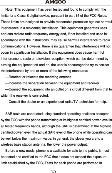  25 Note: This equipment has been tested and found to comply with the limits for a Class B digital device, pursuant to part 15 of the FCC Rules. These limits are designed to provide reasonable protection against harmful interference in a residential installation. This equipment generates uses and can radiate radio frequency energy and, if not installed and used in accordance with the instructions, may cause harmful interference to radio communications. However, there is no guarantee that interference will not occur in a particular installation. If this equipment does cause harmful interference to radio or television reception, which can be determined by turning the equipment off and on, the user is encouraged to try to correct the interference by one or more of the following measures:   &mdash;Reorient or relocate the receiving antenna.   &mdash;Increase the separation between the equipment and receiver.   &mdash;Connect the equipment into an outlet on a circuit different from that to which the receiver is connected.   &mdash;Consult the dealer or an experienced radio/TV technician for help.    SAR tests are conducted using standard operating positions accepted by the FCC with the phone transmitting at its highest certified power level in all tested frequency bands, although the SAR is determined at the highest certified power level, the actual SAR level of the phone while operating can be well below the maximum value, in general, the closer you are to a wireless base station antenna, the lower the power output.   Before a new model phone is a available for sale to the public, it must be tested and certified to the FCC that it does not exceed the exposure limit established by the FCC, Tests for each phone are performed in 