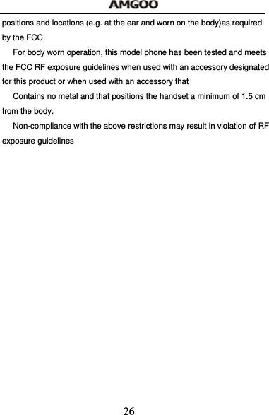  26 positions and locations (e.g. at the ear and worn on the body)as required by the FCC.   For body worn operation, this model phone has been tested and meets the FCC RF exposure guidelines when used with an accessory designated for this product or when used with an accessory that   Contains no metal and that positions the handset a minimum of 1.5 cm from the body.   Non-compliance with the above restrictions may result in violation of RF exposure guidelines