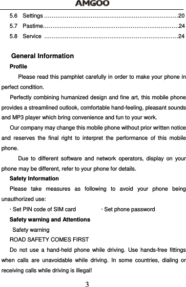  3 5.6 Settings &hellip;&hellip;&hellip;&hellip;&hellip;&hellip;&hellip;&hellip;&hellip;&hellip;&hellip;&hellip;&hellip;&hellip;&hellip;&hellip;&hellip;&hellip;&hellip;&hellip;&hellip;&hellip;&hellip;&hellip;20 5.7 Pastime&hellip;&hellip;&hellip;&hellip;&hellip;&hellip;&hellip;&hellip;&hellip;&hellip;&hellip;&hellip;&hellip;&hellip;&hellip;&hellip;&hellip;&hellip;&hellip;&hellip;&hellip;&hellip;&hellip;&hellip;.24 5.8 Service &hellip;&hellip;&hellip;&hellip;&hellip;&hellip;&hellip;&hellip;&hellip;&hellip;&hellip;&hellip;&hellip;&hellip;&hellip;&hellip;&hellip;&hellip;&hellip;&hellip;&hellip;&hellip;&hellip;&hellip;24  General Information Profile       Please read this pamphlet carefully in order to make your phone in perfect condition.  Perfectly combining humanized design and fine art, this mobile phone provides a streamlined outlook, comfortable hand-feeling, pleasant sounds and MP3 player which bring convenience and fun to your work.   Our company may change this mobile phone without prior written notice and reserves the final right to interpret the performance of this mobile phone.    Due to different software and network operators, display on your phone may be different, refer to your phone for details. Safety Information   Please take measures as following to avoid your phone being unauthorized use: &middot; Set PIN code of SIM card                  &middot; Set phone password Safety warning and Attentions  Safety warning ROAD SAFETY COMES FIRST Do not use a hand-held phone while driving. Use hands-free fittings when calls are unavoidable while driving. In some countries, dialing or receiving calls while driving is illegal! 