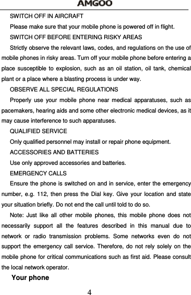  4 SWITCH OFF IN AIRCRAFT     Please make sure that your mobile phone is powered off in flight. SWITCH OFF BEFORE ENTERING RISKY AREAS Strictly observe the relevant laws, codes, and regulations on the use of mobile phones in risky areas. Turn off your mobile phone before entering a place susceptible to explosion, such as an oil station, oil tank, chemical plant or a place where a blasting process is under way. OBSERVE ALL SPECIAL REGULATIONS Properly use your mobile phone near medical apparatuses, such as pacemakers, hearing aids and some other electronic medical devices, as it may cause interference to such apparatuses. QUALIFIED SERVICE Only qualified personnel may install or repair phone equipment.   ACCESSORIES AND BATTERIES Use only approved accessories and batteries. EMERGENCY CALLS Ensure the phone is switched on and in service, enter the emergency number, e.g. 112, then press the Dial key. Give your location and state your situation briefly. Do not end the call until told to do so. Note: Just like all other mobile phones, this mobile phone does not necessarily support all the features described in this manual due to network or radio transmission problems. Some networks even do not support the emergency call service. Therefore, do not rely solely on the mobile phone for critical communications such as first aid. Please consult the local network operator. Your phone 