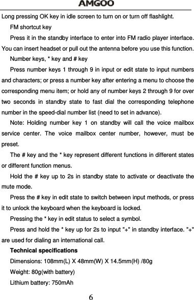  6 Long pressing OK key in idle screen to turn on or turn off flashlight. FM shortcut key Press it in the standby interface to enter into FM radio player interface. You can insert headset or pull out the antenna before you use this function. Number keys, * key and # key Press number keys 1 through 9 in input or edit state to input numbers and characters; or press a number key after entering a menu to choose the corresponding menu item; or hold any of number keys 2 through 9 for over two seconds in standby state to fast dial the corresponding telephone number in the speed-dial number list (need to set in advance). Note: Holding number key 1 on standby will call the voice mailbox service center. The voice mailbox center number, however, must be preset. The # key and the * key represent different functions in different states or different function menus. Hold the # key up to 2s in standby state to activate or deactivate the mute mode. Press the # key in edit state to switch between input methods, or press it to unlock the keyboard when the keyboard is locked. Pressing the * key in edit status to select a symbol. Press and hold the * key up for 2s to input "+" in standby interface. "+" are used for dialing an international call. Technical specifications Dimensions: 108mm(L) X 48mm(W) X 14.5mm(H) /80g Weight: 80g(with battery) Lithium battery: 750mAh 