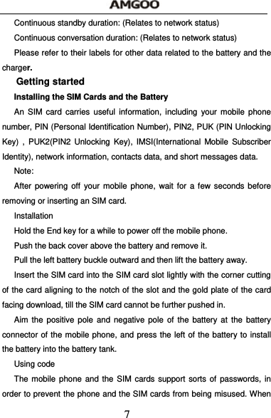  7 Continuous standby duration: (Relates to network status) Continuous conversation duration: (Relates to network status) Please refer to their labels for other data related to the battery and the charger. Getting started Installing the SIM Cards and the Battery An SIM card carries useful information, including your mobile phone number, PIN (Personal Identification Number), PIN2, PUK (PIN Unlocking Key) , PUK2(PIN2 Unlocking Key), IMSI(International Mobile Subscriber Identity), network information, contacts data, and short messages data. Note: After powering off your mobile phone, wait for a few seconds before removing or inserting an SIM card. Installation Hold the End key for a while to power off the mobile phone. Push the back cover above the battery and remove it. Pull the left battery buckle outward and then lift the battery away. Insert the SIM card into the SIM card slot lightly with the corner cutting of the card aligning to the notch of the slot and the gold plate of the card facing download, till the SIM card cannot be further pushed in. Aim the positive pole and negative pole of the battery at the battery connector of the mobile phone, and press the left of the battery to install the battery into the battery tank. Using code The mobile phone and the SIM cards support sorts of passwords, in order to prevent the phone and the SIM cards from being misused. When 