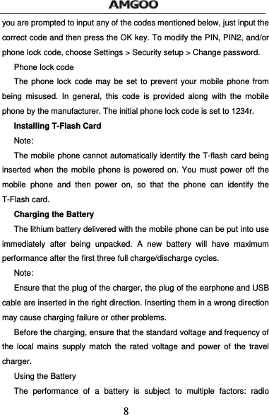  8 you are prompted to input any of the codes mentioned below, just input the correct code and then press the OK key. To modify the PIN, PIN2, and/or phone lock code, choose Settings > Security setup > Change password. Phone lock code The phone lock code may be set to prevent your mobile phone from being misused. In general, this code is provided along with the mobile phone by the manufacturer. The initial phone lock code is set to 1234r. Installing T-Flash Card Note: The mobile phone cannot automatically identify the T-flash card being inserted when the mobile phone is powered on. You must power off the mobile phone and then power on, so that the phone can identify the T-Flash card. Charging the Battery The lithium battery delivered with the mobile phone can be put into use immediately after being unpacked. A new battery will have maximum performance after the first three full charge/discharge cycles. Note: Ensure that the plug of the charger, the plug of the earphone and USB cable are inserted in the right direction. Inserting them in a wrong direction may cause charging failure or other problems. Before the charging, ensure that the standard voltage and frequency of the local mains supply match the rated voltage and power of the travel charger. Using the Battery The performance of a battery is subject to multiple factors: radio 