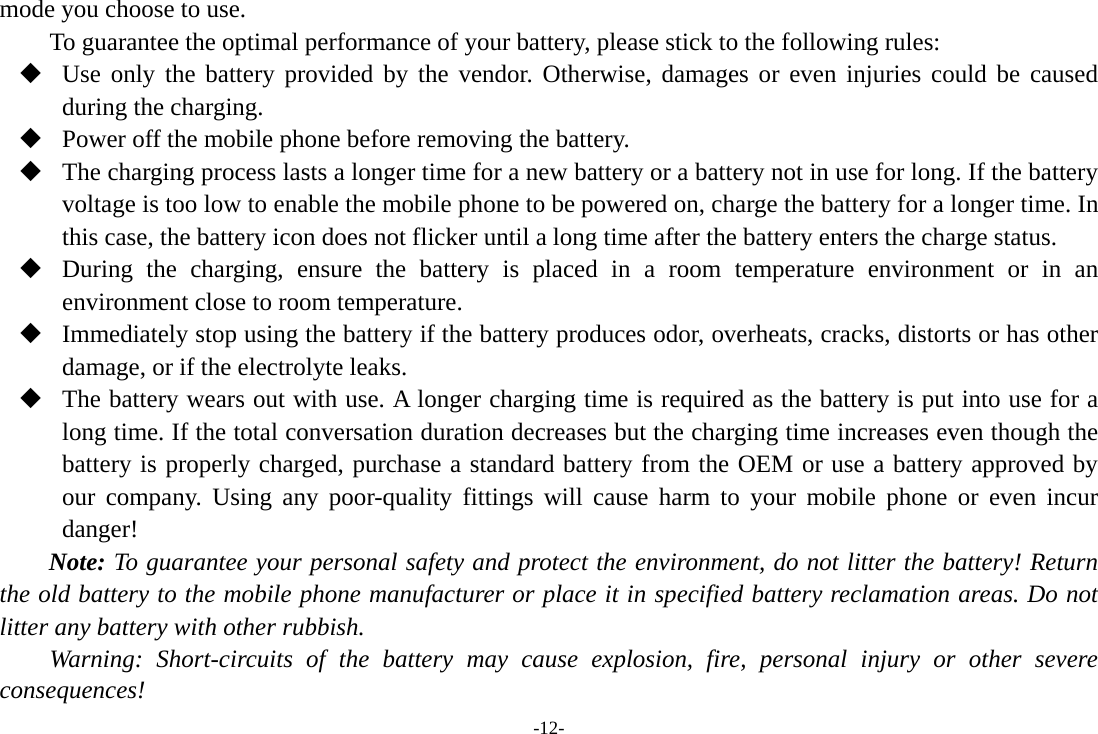 -12- mode you choose to use. To guarantee the optimal performance of your battery, please stick to the following rules:  Use only the battery provided by the vendor. Otherwise, damages or even injuries could be caused during the charging.  Power off the mobile phone before removing the battery.  The charging process lasts a longer time for a new battery or a battery not in use for long. If the battery voltage is too low to enable the mobile phone to be powered on, charge the battery for a longer time. In this case, the battery icon does not flicker until a long time after the battery enters the charge status.  During the charging, ensure the battery is placed in a room temperature environment or in an environment close to room temperature.  Immediately stop using the battery if the battery produces odor, overheats, cracks, distorts or has other damage, or if the electrolyte leaks.  The battery wears out with use. A longer charging time is required as the battery is put into use for a long time. If the total conversation duration decreases but the charging time increases even though the battery is properly charged, purchase a standard battery from the OEM or use a battery approved by our company. Using any poor-quality fittings will cause harm to your mobile phone or even incur danger! Note: To guarantee your personal safety and protect the environment, do not litter the battery! Return the old battery to the mobile phone manufacturer or place it in specified battery reclamation areas. Do not litter any battery with other rubbish. Warning: Short-circuits of the battery may cause explosion, fire, personal injury or other severe consequences! 