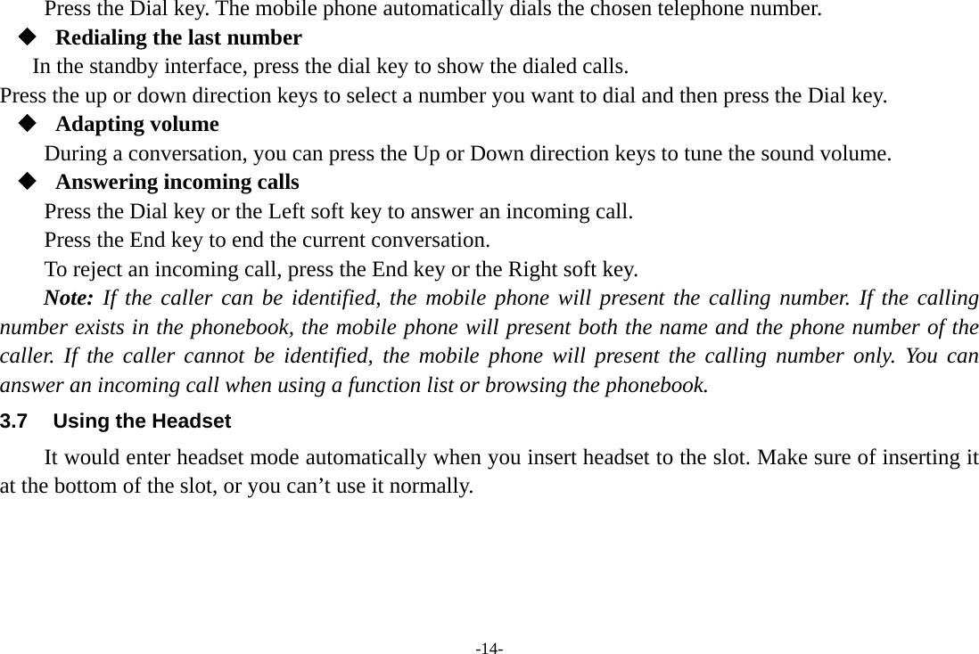 -14- Press the Dial key. The mobile phone automatically dials the chosen telephone number.  Redialing the last number In the standby interface, press the dial key to show the dialed calls. Press the up or down direction keys to select a number you want to dial and then press the Dial key.  Adapting volume During a conversation, you can press the Up or Down direction keys to tune the sound volume.  Answering incoming calls Press the Dial key or the Left soft key to answer an incoming call. Press the End key to end the current conversation. To reject an incoming call, press the End key or the Right soft key. Note: If the caller can be identified, the mobile phone will present the calling number. If the calling number exists in the phonebook, the mobile phone will present both the name and the phone number of the caller. If the caller cannot be identified, the mobile phone will present the calling number only. You can answer an incoming call when using a function list or browsing the phonebook. 3.7  Using the Headset It would enter headset mode automatically when you insert headset to the slot. Make sure of inserting it at the bottom of the slot, or you can&rsquo;t use it normally.   