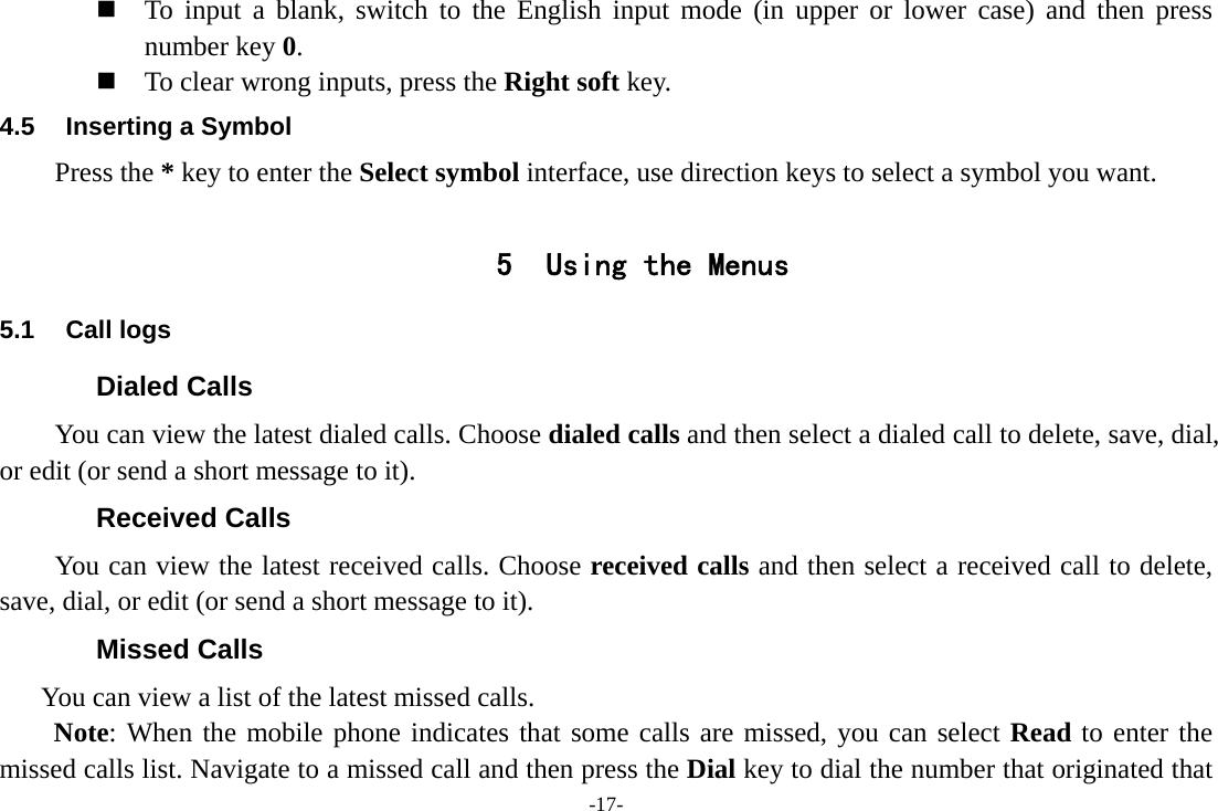 -17-  To input a blank, switch to the English input mode (in upper or lower case) and then press number key 0.  To clear wrong inputs, press the Right soft key. 4.5  Inserting a Symbol Press the * key to enter the Select symbol interface, use direction keys to select a symbol you want.  5 Using the Menus 5.1 Call logs Dialed Calls You can view the latest dialed calls. Choose dialed calls and then select a dialed call to delete, save, dial, or edit (or send a short message to it). Received Calls You can view the latest received calls. Choose received calls and then select a received call to delete, save, dial, or edit (or send a short message to it). Missed Calls       You can view a list of the latest missed calls. Note: When the mobile phone indicates that some calls are missed, you can select Read to enter the missed calls list. Navigate to a missed call and then press the Dial key to dial the number that originated that 