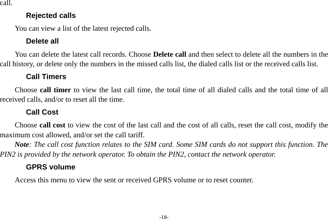 -18- call. Rejected calls You can view a list of the latest rejected calls. Delete all   You can delete the latest call records. Choose Delete call and then select to delete all the numbers in the call history, or delete only the numbers in the missed calls list, the dialed calls list or the received calls list. Call Timers Choose call timer to view the last call time, the total time of all dialed calls and the total time of all received calls, and/or to reset all the time. Call Cost Choose call cost to view the cost of the last call and the cost of all calls, reset the call cost, modify the maximum cost allowed, and/or set the call tariff. Note: The call cost function relates to the SIM card. Some SIM cards do not support this function. The PIN2 is provided by the network operator. To obtain the PIN2, contact the network operator. GPRS volume Access this menu to view the sent or received GPRS volume or to reset counter. 