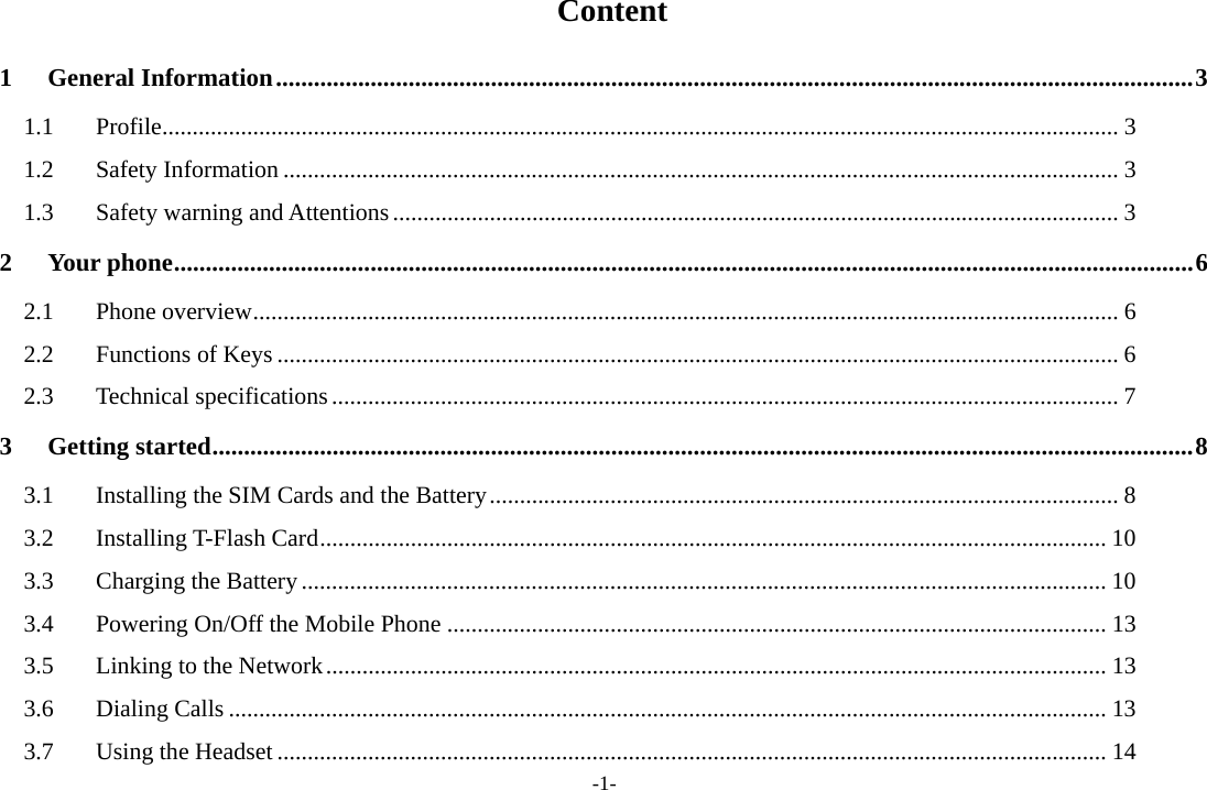 -1-  Content 1 General Information ................................................................................................................................................. 3 1.1 Profile .............................................................................................................................................................. 3 1.2 Safety Information .......................................................................................................................................... 3 1.3  Safety warning and Attentions ........................................................................................................................ 3 2 Your phone ................................................................................................................................................................. 6 2.1 Phone overview ............................................................................................................................................... 6 2.2 Functions of Keys ........................................................................................................................................... 6 2.3 Technical specifications .................................................................................................................................. 7 3 Getting started ........................................................................................................................................................... 8 3.1  Installing the SIM Cards and the Battery ........................................................................................................ 8 3.2 Installing T-Flash Card .................................................................................................................................. 10 3.3  Charging the Battery ..................................................................................................................................... 10 3.4 Powering On/Off the Mobile Phone ............................................................................................................. 13 3.5  Linking to the Network ................................................................................................................................. 13 3.6 Dialing Calls ................................................................................................................................................. 13 3.7 Using the Headset ......................................................................................................................................... 14 