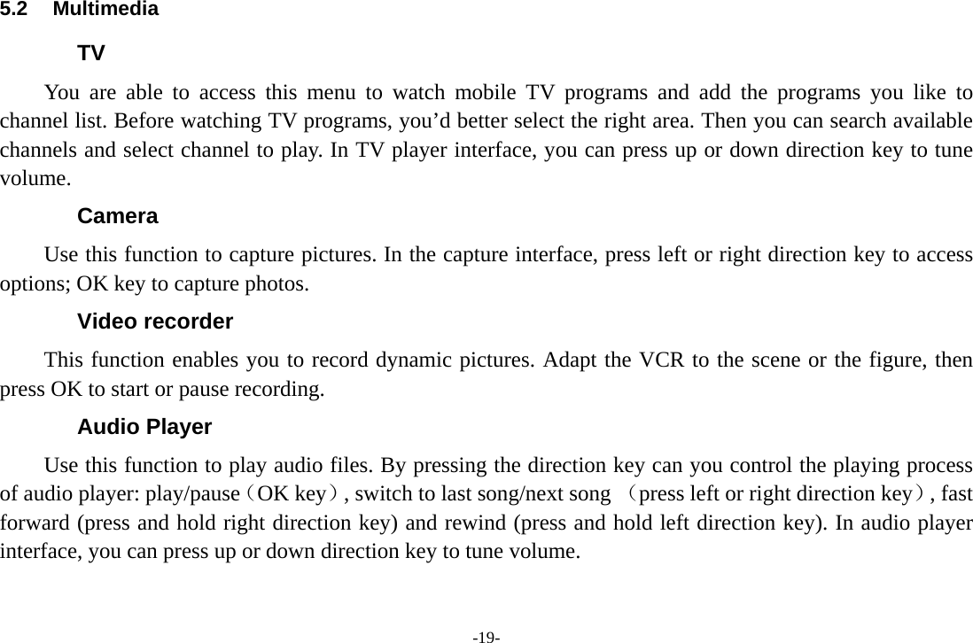 -19- 5.2 Multimedia TV You are able to access this menu to watch mobile TV programs and add the programs you like to channel list. Before watching TV programs, you&rsquo;d better select the right area. Then you can search available channels and select channel to play. In TV player interface, you can press up or down direction key to tune volume. Camera   Use this function to capture pictures. In the capture interface, press left or right direction key to access options; OK key to capture photos. Video recorder This function enables you to record dynamic pictures. Adapt the VCR to the scene or the figure, then press OK to start or pause recording.   Audio Player Use this function to play audio files. By pressing the direction key can you control the playing process of audio player: play/pause（OK key）, switch to last song/next song （press left or right direction key）, fast forward (press and hold right direction key) and rewind (press and hold left direction key). In audio player interface, you can press up or down direction key to tune volume. 
