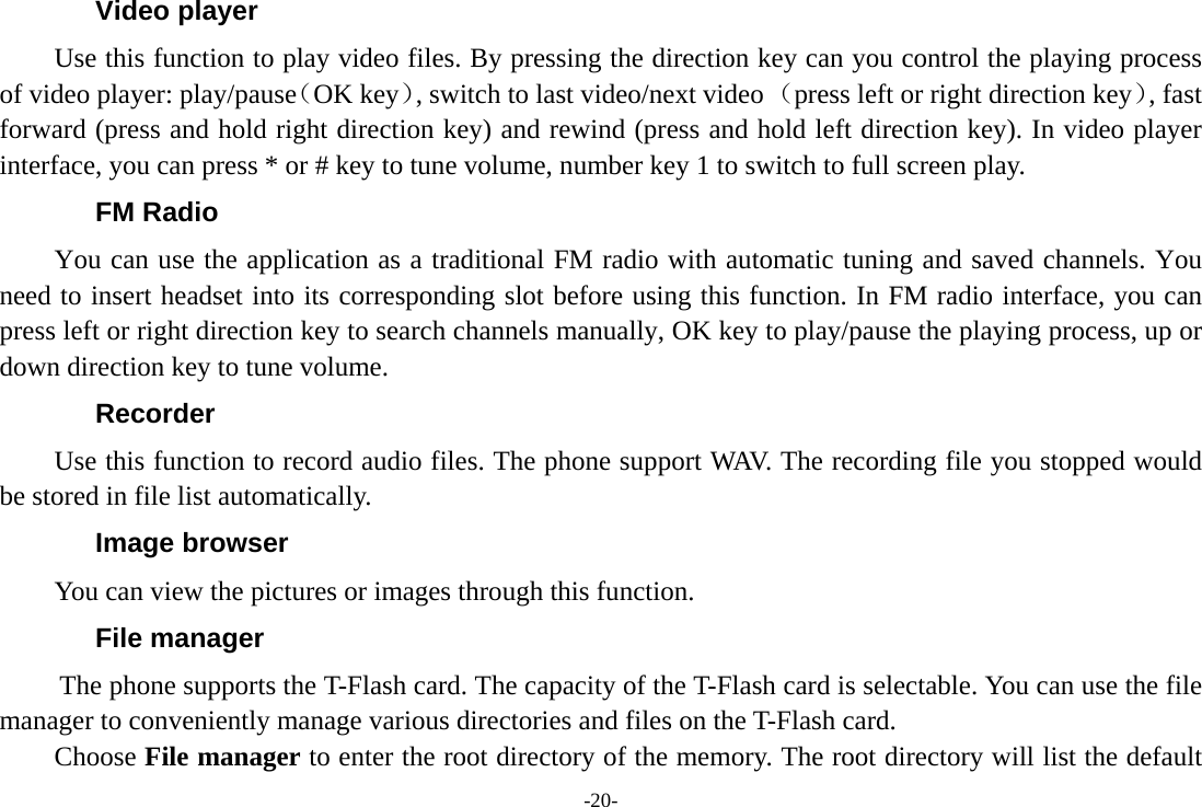 -20- Video player Use this function to play video files. By pressing the direction key can you control the playing process of video player: play/pause（OK key）, switch to last video/next video （press left or right direction key）, fast forward (press and hold right direction key) and rewind (press and hold left direction key). In video player interface, you can press * or # key to tune volume, number key 1 to switch to full screen play. FM Radio You can use the application as a traditional FM radio with automatic tuning and saved channels. You need to insert headset into its corresponding slot before using this function. In FM radio interface, you can press left or right direction key to search channels manually, OK key to play/pause the playing process, up or down direction key to tune volume.     Recorder Use this function to record audio files. The phone support WAV. The recording file you stopped would be stored in file list automatically. Image browser You can view the pictures or images through this function.   File manager  The phone supports the T-Flash card. The capacity of the T-Flash card is selectable. You can use the file manager to conveniently manage various directories and files on the T-Flash card. Choose File manager to enter the root directory of the memory. The root directory will list the default 