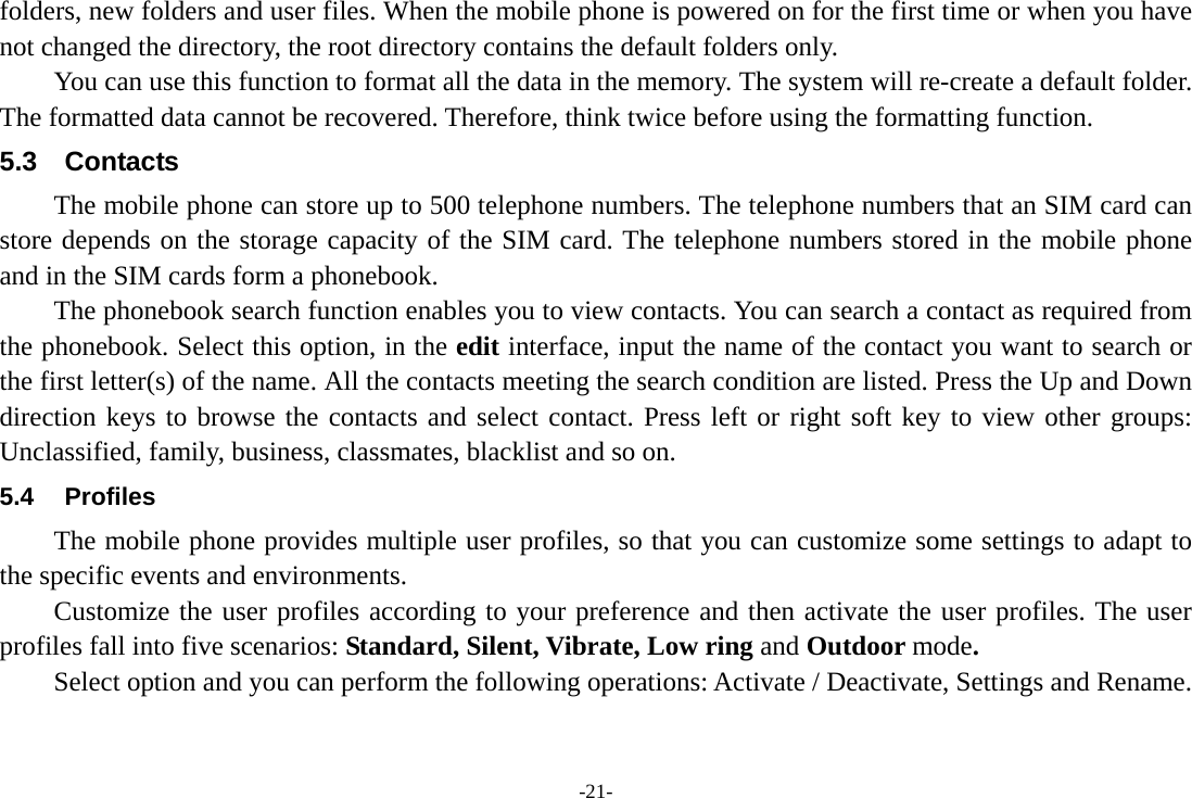 -21- folders, new folders and user files. When the mobile phone is powered on for the first time or when you have not changed the directory, the root directory contains the default folders only. You can use this function to format all the data in the memory. The system will re-create a default folder. The formatted data cannot be recovered. Therefore, think twice before using the formatting function. 5.3 Contacts The mobile phone can store up to 500 telephone numbers. The telephone numbers that an SIM card can store depends on the storage capacity of the SIM card. The telephone numbers stored in the mobile phone and in the SIM cards form a phonebook.   The phonebook search function enables you to view contacts. You can search a contact as required from the phonebook. Select this option, in the edit interface, input the name of the contact you want to search or the first letter(s) of the name. All the contacts meeting the search condition are listed. Press the Up and Down direction keys to browse the contacts and select contact. Press left or right soft key to view other groups: Unclassified, family, business, classmates, blacklist and so on. 5.4 Profiles The mobile phone provides multiple user profiles, so that you can customize some settings to adapt to the specific events and environments. Customize the user profiles according to your preference and then activate the user profiles. The user profiles fall into five scenarios: Standard, Silent, Vibrate, Low ring and Outdoor mode. Select option and you can perform the following operations: Activate / Deactivate, Settings and Rename. 