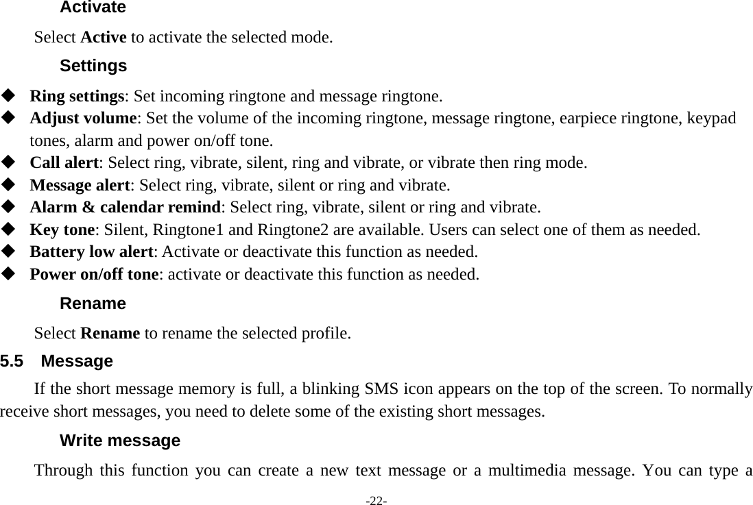 -22- Activate Select Active to activate the selected mode. Settings  Ring settings: Set incoming ringtone and message ringtone.  Adjust volume: Set the volume of the incoming ringtone, message ringtone, earpiece ringtone, keypad tones, alarm and power on/off tone.  Call alert: Select ring, vibrate, silent, ring and vibrate, or vibrate then ring mode.  Message alert: Select ring, vibrate, silent or ring and vibrate.  Alarm &amp; calendar remind: Select ring, vibrate, silent or ring and vibrate.  Key tone: Silent, Ringtone1 and Ringtone2 are available. Users can select one of them as needed.  Battery low alert: Activate or deactivate this function as needed.  Power on/off tone: activate or deactivate this function as needed. Rename Select Rename to rename the selected profile. 5.5 Message If the short message memory is full, a blinking SMS icon appears on the top of the screen. To normally receive short messages, you need to delete some of the existing short messages. Write message Through this function you can create a new text message or a multimedia message. You can type a 