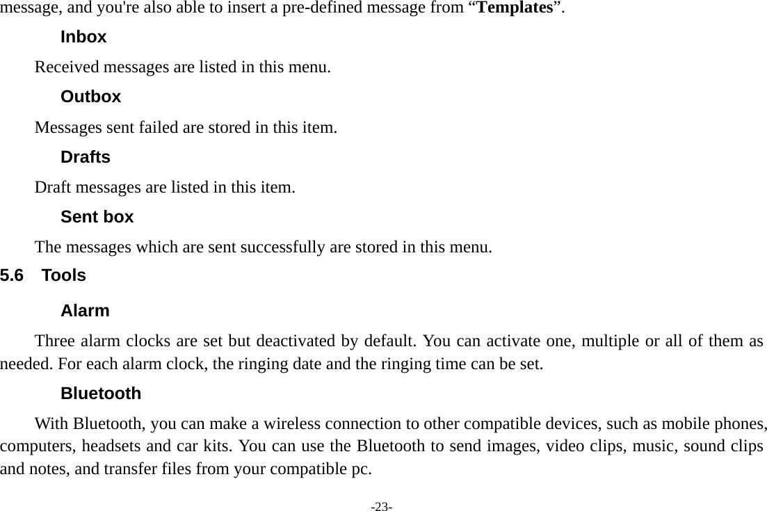 -23- message, and you're also able to insert a pre-defined message from &ldquo;Templates&rdquo;. Inbox Received messages are listed in this menu.   Outbox Messages sent failed are stored in this item.   Drafts Draft messages are listed in this item. Sent box The messages which are sent successfully are stored in this menu. 5.6 Tools Alarm Three alarm clocks are set but deactivated by default. You can activate one, multiple or all of them as needed. For each alarm clock, the ringing date and the ringing time can be set.   Bluetooth With Bluetooth, you can make a wireless connection to other compatible devices, such as mobile phones, computers, headsets and car kits. You can use the Bluetooth to send images, video clips, music, sound clips and notes, and transfer files from your compatible pc. 