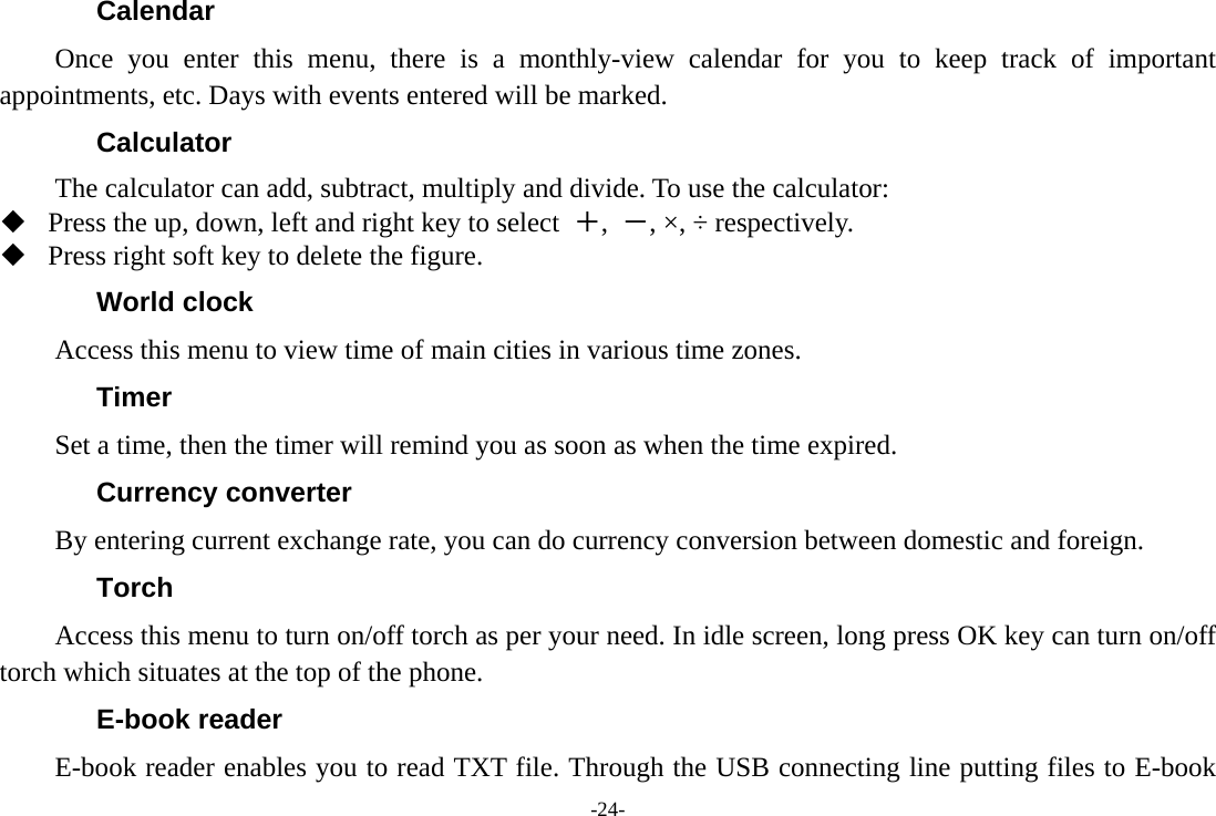 -24- Calendar Once you enter this menu, there is a monthly-view calendar for you to keep track of important appointments, etc. Days with events entered will be marked. Calculator The calculator can add, subtract, multiply and divide. To use the calculator:    Press the up, down, left and right key to select  ＋,  －, &times;, &divide; respectively.  Press right soft key to delete the figure. World clock Access this menu to view time of main cities in various time zones. Timer         Set a time, then the timer will remind you as soon as when the time expired. Currency converter By entering current exchange rate, you can do currency conversion between domestic and foreign. Torch         Access this menu to turn on/off torch as per your need. In idle screen, long press OK key can turn on/off torch which situates at the top of the phone. E-book reader E-book reader enables you to read TXT file. Through the USB connecting line putting files to E-book 