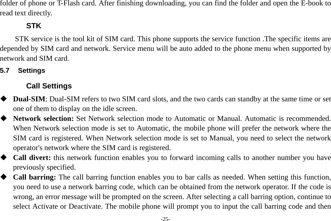 -25- folder of phone or T-Flash card. After finishing downloading, you can find the folder and open the E-book to read text directly. STK STK service is the tool kit of SIM card. This phone supports the service function .The specific items are depended by SIM card and network. Service menu will be auto added to the phone menu when supported by network and SIM card. 5.7 Settings Call Settings  Dual-SIM: Dual-SIM refers to two SIM card slots, and the two cards can standby at the same time or set one of them to display on the idle screen.  Network selection: Set Network selection mode to Automatic or Manual. Automatic is recommended. When Network selection mode is set to Automatic, the mobile phone will prefer the network where the SIM card is registered. When Network selection mode is set to Manual, you need to select the network operator's network where the SIM card is registered.  Call divert: this network function enables you to forward incoming calls to another number you have previously specified.  Call barring: The call barring function enables you to bar calls as needed. When setting this function, you need to use a network barring code, which can be obtained from the network operator. If the code is wrong, an error message will be prompted on the screen. After selecting a call barring option, continue to select Activate or Deactivate. The mobile phone will prompt you to input the call barring code and then 