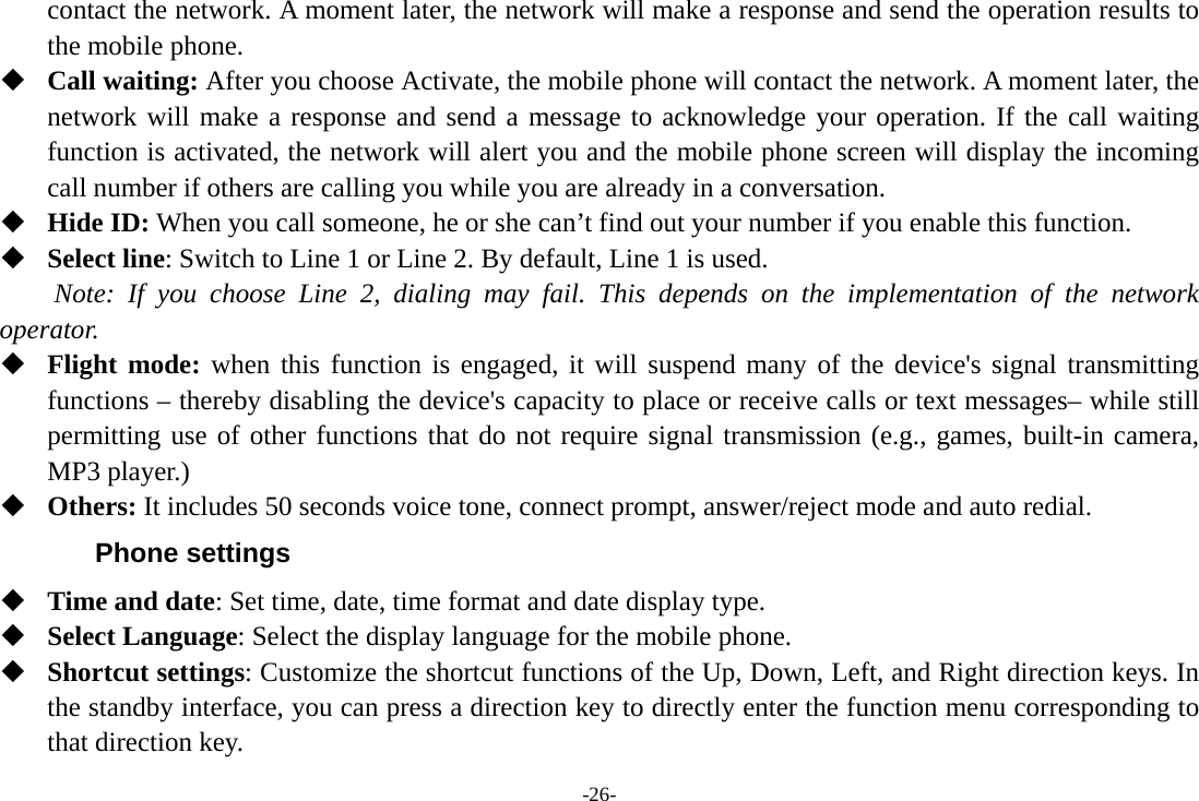 -26- contact the network. A moment later, the network will make a response and send the operation results to the mobile phone.  Call waiting: After you choose Activate, the mobile phone will contact the network. A moment later, the network will make a response and send a message to acknowledge your operation. If the call waiting function is activated, the network will alert you and the mobile phone screen will display the incoming call number if others are calling you while you are already in a conversation.  Hide ID: When you call someone, he or she can&rsquo;t find out your number if you enable this function.  Select line: Switch to Line 1 or Line 2. By default, Line 1 is used. Note: If you choose Line 2, dialing may fail. This depends on the implementation of the network operator.  Flight mode: when this function is engaged, it will suspend many of the device's signal transmitting functions &ndash; thereby disabling the device's capacity to place or receive calls or text messages&ndash; while still permitting use of other functions that do not require signal transmission (e.g., games, built-in camera, MP3 player.)  Others: It includes 50 seconds voice tone, connect prompt, answer/reject mode and auto redial. Phone settings  Time and date: Set time, date, time format and date display type.  Select Language: Select the display language for the mobile phone.  Shortcut settings: Customize the shortcut functions of the Up, Down, Left, and Right direction keys. In the standby interface, you can press a direction key to directly enter the function menu corresponding to that direction key.   