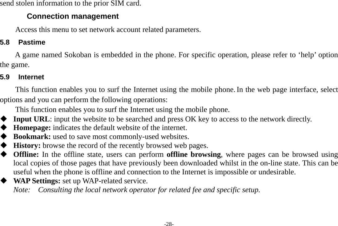 -28- send stolen information to the prior SIM card. Connection management Access this menu to set network account related parameters. 5.8 Pastime A game named Sokoban is embedded in the phone. For specific operation, please refer to &lsquo;help&rsquo; option the game. 5.9 Internet This function enables you to surf the Internet using the mobile phone. In the web page interface, select options and you can perform the following operations:   This function enables you to surf the Internet using the mobile phone.   Input URL: input the website to be searched and press OK key to access to the network directly.  Homepage: indicates the default website of the internet.  Bookmark: used to save most commonly-used websites.  History: browse the record of the recently browsed web pages.  Offline: In the offline state, users can perform offline browsing, where pages can be browsed using local copies of those pages that have previously been downloaded whilst in the on-line state. This can be useful when the phone is offline and connection to the Internet is impossible or undesirable.  WAP Settings: set up WAP-related service. Note:  Consulting the local network operator for related fee and specific setup.  
