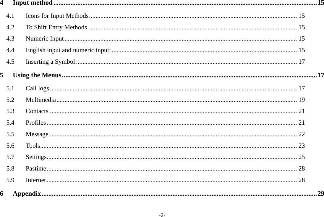 -2- 4 Input method ........................................................................................................................................................... 15 4.1  Icons for Input Methods ................................................................................................................................ 15 4.2  To Shift Entry Methods ................................................................................................................................. 15 4.3 Numeric Input ............................................................................................................................................... 15 4.4 English input and numeric input: .................................................................................................................. 15 4.5 Inserting a Symbol ........................................................................................................................................ 17 5 Using the Menus ...................................................................................................................................................... 17 5.1 Call logs ........................................................................................................................................................ 17 5.2 Multimedia .................................................................................................................................................... 19 5.3 Contacts ........................................................................................................................................................ 21 5.4 Profiles .......................................................................................................................................................... 21 5.5 Message ........................................................................................................................................................ 22 5.6 Tools .............................................................................................................................................................. 23 5.7 Settings .......................................................................................................................................................... 25 5.8 Pastime .......................................................................................................................................................... 28 5.9 Internet .......................................................................................................................................................... 28 6 Appendix .................................................................................................................................................................. 29  