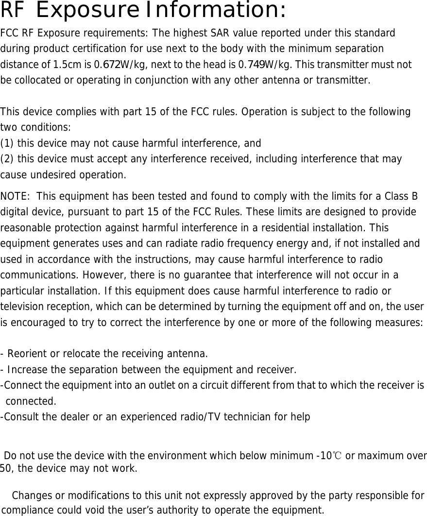  RF Exposure Information: FCC RF Exposure requirements: The highest SAR value reported under this standard during product certification for use next to the body with the minimum separation distance of 1.5cm is 0.672W/kg, next to the head is 0.749W/kg. This transmitter must not be collocated or operating in conjunction with any other antenna or transmitter.   This device complies with part 15 of the FCC rules. Operation is subject to the following two conditions: (1) this device may not cause harmful interference, and (2) this device must accept any interference received, including interference that may cause undesired operation.  NOTE:  This equipment has been tested and found to comply with the limits for a Class B digital device, pursuant to part 15 of the FCC Rules. These limits are designed to provide reasonable protection against harmful interference in a residential installation. This equipment generates uses and can radiate radio frequency energy and, if not installed and used in accordance with the instructions, may cause harmful interference to radio communications. However, there is no guarantee that interference will not occur in a particular installation. If this equipment does cause harmful interference to radio or television reception, which can be determined by turning the equipment off and on, the user is encouraged to try to correct the interference by one or more of the following measures:   - Reorient or relocate the receiving antenna. - Increase the separation between the equipment and receiver. -Connect the equipment into an outlet on a circuit different from that to which the receiver is connected. -Consult the dealer or an experienced radio/TV technician for help     Do not use the device with the environment which below minimum -10℃ or maximum over 50, the device may not work.        Changes or modifications to this unit not expressly approved by the party responsible for compliance could void the user&rsquo;s authority to operate the equipment.       