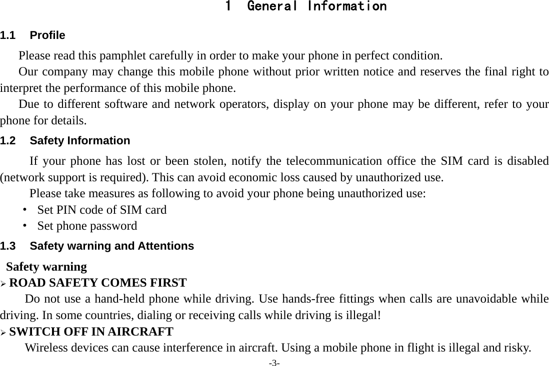 -3- 1 General Information 1.1 Profile    Please read this pamphlet carefully in order to make your phone in perfect condition.       Our company may change this mobile phone without prior written notice and reserves the final right to interpret the performance of this mobile phone.    Due to different software and network operators, display on your phone may be different, refer to your phone for details. 1.2 Safety Information  If your phone has lost or been stolen, notify the telecommunication office the SIM card is disabled (network support is required). This can avoid economic loss caused by unauthorized use. Please take measures as following to avoid your phone being unauthorized use: &middot;  Set PIN code of SIM card &middot;  Set phone password 1.3  Safety warning and Attentions  Safety warning &frac34; ROAD SAFETY COMES FIRST Do not use a hand-held phone while driving. Use hands-free fittings when calls are unavoidable while driving. In some countries, dialing or receiving calls while driving is illegal! &frac34; SWITCH OFF IN AIRCRAFT Wireless devices can cause interference in aircraft. Using a mobile phone in flight is illegal and risky.     