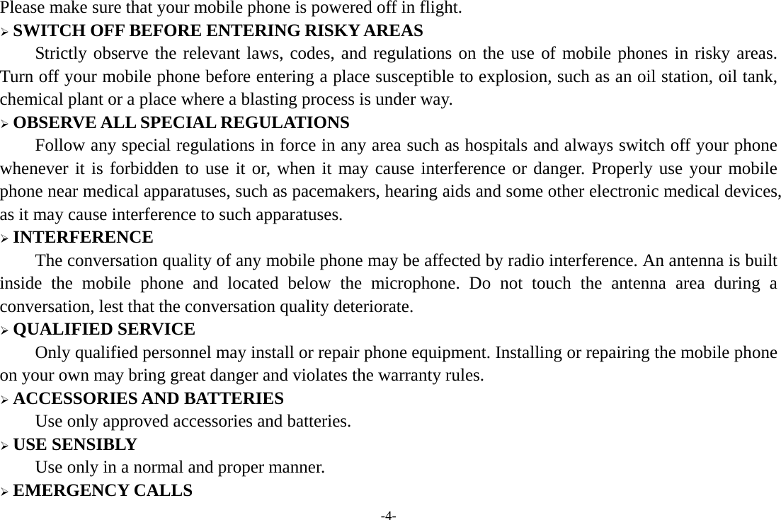 -4- Please make sure that your mobile phone is powered off in flight. &frac34; SWITCH OFF BEFORE ENTERING RISKY AREAS Strictly observe the relevant laws, codes, and regulations on the use of mobile phones in risky areas. Turn off your mobile phone before entering a place susceptible to explosion, such as an oil station, oil tank, chemical plant or a place where a blasting process is under way. &frac34; OBSERVE ALL SPECIAL REGULATIONS Follow any special regulations in force in any area such as hospitals and always switch off your phone whenever it is forbidden to use it or, when it may cause interference or danger. Properly use your mobile phone near medical apparatuses, such as pacemakers, hearing aids and some other electronic medical devices, as it may cause interference to such apparatuses. &frac34; INTERFERENCE The conversation quality of any mobile phone may be affected by radio interference. An antenna is built inside the mobile phone and located below the microphone. Do not touch the antenna area during a conversation, lest that the conversation quality deteriorate. &frac34; QUALIFIED SERVICE Only qualified personnel may install or repair phone equipment. Installing or repairing the mobile phone on your own may bring great danger and violates the warranty rules. &frac34; ACCESSORIES AND BATTERIES Use only approved accessories and batteries. &frac34; USE SENSIBLY Use only in a normal and proper manner. &frac34; EMERGENCY CALLS 