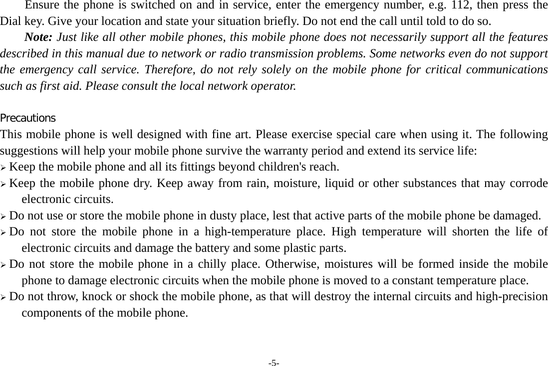 -5- Ensure the phone is switched on and in service, enter the emergency number, e.g. 112, then press the Dial key. Give your location and state your situation briefly. Do not end the call until told to do so. Note: Just like all other mobile phones, this mobile phone does not necessarily support all the features described in this manual due to network or radio transmission problems. Some networks even do not support the emergency call service. Therefore, do not rely solely on the mobile phone for critical communications such as first aid. Please consult the local network operator.  Precautions This mobile phone is well designed with fine art. Please exercise special care when using it. The following suggestions will help your mobile phone survive the warranty period and extend its service life: &frac34; Keep the mobile phone and all its fittings beyond children's reach. &frac34; Keep the mobile phone dry. Keep away from rain, moisture, liquid or other substances that may corrode electronic circuits. &frac34; Do not use or store the mobile phone in dusty place, lest that active parts of the mobile phone be damaged. &frac34; Do not store the mobile phone in a high-temperature place. High temperature will shorten the life of electronic circuits and damage the battery and some plastic parts. &frac34; Do not store the mobile phone in a chilly place. Otherwise, moistures will be formed inside the mobile phone to damage electronic circuits when the mobile phone is moved to a constant temperature place. &frac34; Do not throw, knock or shock the mobile phone, as that will destroy the internal circuits and high-precision components of the mobile phone.   