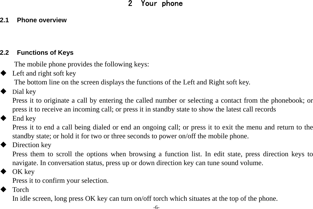 -6- 2 Your phone 2.1 Phone overview   2.2  Functions of Keys The mobile phone provides the following keys:  Left and right soft key The bottom line on the screen displays the functions of the Left and Right soft key.    Dial key Press it to originate a call by entering the called number or selecting a contact from the phonebook; or press it to receive an incoming call; or press it in standby state to show the latest call records  End key Press it to end a call being dialed or end an ongoing call; or press it to exit the menu and return to the standby state; or hold it for two or three seconds to power on/off the mobile phone.  Direction key Press them to scroll the options when browsing a function list. In edit state, press direction keys to navigate. In conversation status, press up or down direction key can tune sound volume.  OK key Press it to confirm your selection.    Torch In idle screen, long press OK key can turn on/off torch which situates at the top of the phone. 