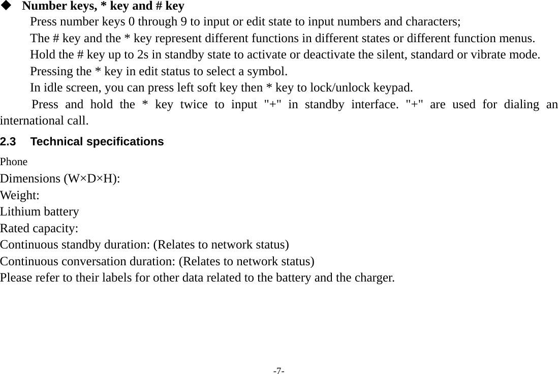 -7-  Number keys, * key and # key Press number keys 0 through 9 to input or edit state to input numbers and characters;   The # key and the * key represent different functions in different states or different function menus. Hold the # key up to 2s in standby state to activate or deactivate the silent, standard or vibrate mode.   Pressing the * key in edit status to select a symbol.   In idle screen, you can press left soft key then * key to lock/unlock keypad.      Press and hold the * key twice to input "+" in standby interface. "+" are used for dialing an international call. 2.3 Technical specifications Phone Dimensions (W&times;D&times;H): Weight: Lithium battery Rated capacity:   Continuous standby duration: (Relates to network status) Continuous conversation duration: (Relates to network status) Please refer to their labels for other data related to the battery and the charger.    