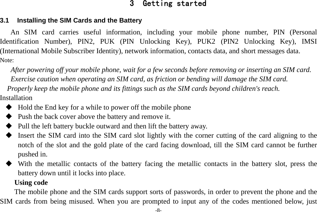 -8- 3 Getting started 3.1  Installing the SIM Cards and the Battery An SIM card carries useful information, including your mobile phone number, PIN (Personal Identification Number), PIN2, PUK (PIN Unlocking Key), PUK2 (PIN2 Unlocking Key), IMSI (International Mobile Subscriber Identity), network information, contacts data, and short messages data. Note: After powering off your mobile phone, wait for a few seconds before removing or inserting an SIM card. Exercise caution when operating an SIM card, as friction or bending will damage the SIM card. Properly keep the mobile phone and its fittings such as the SIM cards beyond children's reach. Installation  Hold the End key for a while to power off the mobile phone  Push the back cover above the battery and remove it.  Pull the left battery buckle outward and then lift the battery away.  Insert the SIM card into the SIM card slot lightly with the corner cutting of the card aligning to the notch of the slot and the gold plate of the card facing download, till the SIM card cannot be further pushed in.  With the metallic contacts of the battery facing the metallic contacts in the battery slot, press the battery down until it locks into place. Using code The mobile phone and the SIM cards support sorts of passwords, in order to prevent the phone and the SIM cards from being misused. When you are prompted to input any of the codes mentioned below, just 