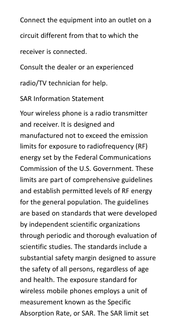 Connect the equipment into an outlet on acircuit different from that to which thereceiver is connected.Consult the dealer or an experiencedradio/TV technician for help.SAR Information StatementYour wireless phone is a radio transmitterand receiver. It is designed andmanufactured not to exceed the emissionlimits for exposure to radiofrequency (RF)energy set by the Federal CommunicationsCommission of the U.S. Government. Theselimits are part of comprehensive guidelinesand establish permitted levels of RF energyfor the general population. The guidelinesare based on standards that were developedby independent scientific organizationsthrough periodic and thorough evaluation ofscientific studies. The standards include asubstantial safety margin designed to assurethe safety of all persons, regardless of ageand health. The exposure standard forwireless mobile phones employs a unit ofmeasurement known as the SpecificAbsorption Rate, or SAR. The SAR limit set