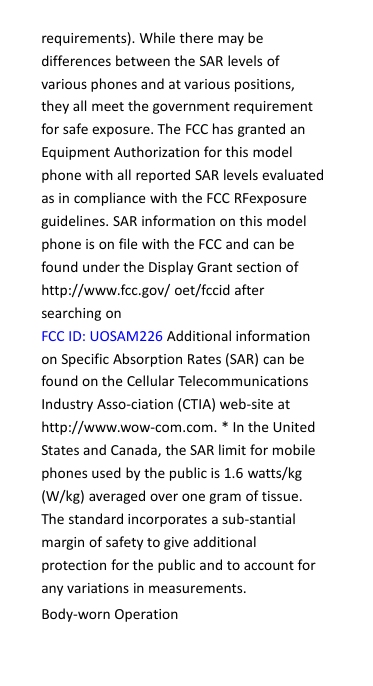 requirements). While there may bedifferences between the SAR levels ofvarious phones and at various positions,they all meet the government requirementfor safe exposure. The FCC has granted anEquipment Authorization for this modelphone with all reported SAR levels evaluatedas in compliance with the FCC RFexposureguidelines. SAR information on this modelphone is on file with the FCC and can befound under the Display Grant section ofhttp://www.fcc.gov/ oet/fccid aftersearching onFCC ID: UOSAM226 Additional informationon Specific Absorption Rates (SAR) can befound on the Cellular TelecommunicationsIndustry Asso-ciation (CTIA) web-site athttp://www.wow-com.com. * In the UnitedStates and Canada, the SAR limit for mobilephones used by the public is 1.6 watts/kg(W/kg) averaged over one gram of tissue.The standard incorporates a sub-stantialmargin of safety to give additionalprotection for the public and to account forany variations in measurements.Body-worn Operation