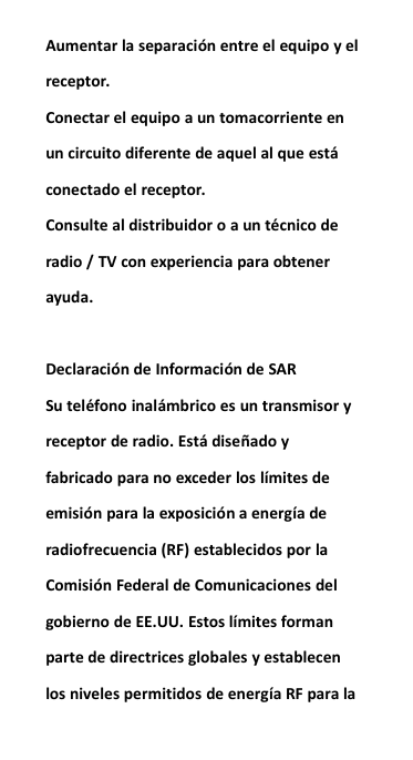Aumentar la separaci&oacute;n entre el equipo y elreceptor.Conectar el equipo a un tomacorriente enun circuito diferente de aquel al que est&aacute;conectado el receptor.Consulte al distribuidor o a un t&eacute;cnico deradio / TV con experiencia para obtenerayuda.Declaraci&oacute;n de Informaci&oacute;n de SARSu tel&eacute;fono inal&aacute;mbrico es un transmisor yreceptor de radio. Est&aacute; dise&ntilde;ado yfabricado para no exceder los l&iacute;mites deemisi&oacute;n para la exposici&oacute;n a energ&iacute;a deradiofrecuencia (RF) establecidos por laComisi&oacute;n Federal de Comunicaciones delgobierno de EE.UU. Estos l&iacute;mites formanparte de directrices globales y establecenlos niveles permitidos de energ&iacute;a RF para la