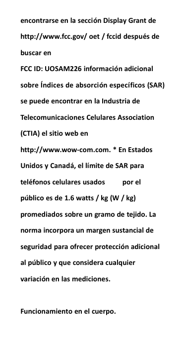 encontrarse en la secci&oacute;n Display Grant dehttp://www.fcc.gov/ oet / fccid despu&eacute;s debuscar enFCC ID: UOSAM226 informaci&oacute;n adicionalsobre &Iacute;ndices de absorci&oacute;n espec&iacute;ficos (SAR)se puede encontrar en la Industria deTelecomunicaciones Celulares Association(CTIA) el sitio web enhttp://www.wow-com.com. * En EstadosUnidos y Canad&aacute;, el l&iacute;mite de SAR paratel&eacute;fonos celulares usados por elp&uacute;blico es de 1.6 watts / kg (W / kg)promediados sobre un gramo de tejido. Lanorma incorpora un margen sustancial deseguridad para ofrecer protecci&oacute;n adicionalal p&uacute;blico y que considera cualquiervariaci&oacute;n en las mediciones.Funcionamiento en el cuerpo.