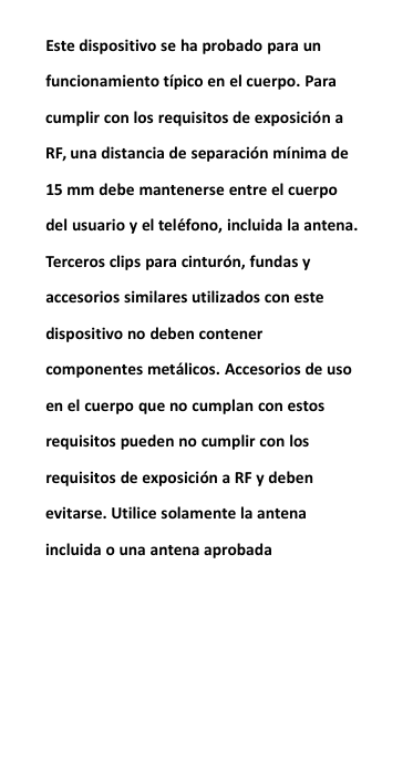 Este dispositivo se ha probado para unfuncionamiento t&iacute;pico en el cuerpo. Paracumplir con los requisitos de exposici&oacute;n aRF, una distancia de separaci&oacute;n m&iacute;nima de15 mm debe mantenerse entre el cuerpodel usuario y el tel&eacute;fono, incluida la antena.Terceros clips para cintur&oacute;n, fundas yaccesorios similares utilizados con estedispositivo no deben contenercomponentes met&aacute;licos. Accesorios de usoen el cuerpo que no cumplan con estosrequisitos pueden no cumplir con losrequisitos de exposici&oacute;n a RF y debenevitarse. Utilice solamente la antenaincluida o una antena aprobada