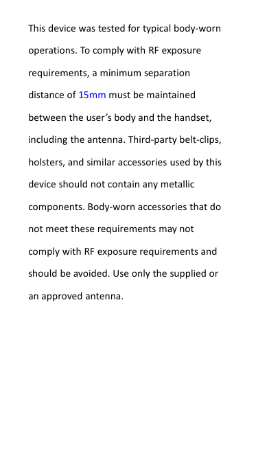 This device was tested for typical body-wornoperations. To comply with RF exposurerequirements, a minimum separationdistance of 15mm must be maintainedbetween the user&rsquo;s body and the handset,including the antenna. Third-party belt-clips,holsters, and similar accessories used by thisdevice should not contain any metalliccomponents. Body-worn accessories that donot meet these requirements may notcomply with RF exposure requirements andshould be avoided. Use only the supplied oran approved antenna.