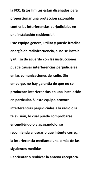 la FCC. Estos l&iacute;mites est&aacute;n dise&ntilde;ados paraproporcionar una protecci&oacute;n razonablecontra las interferencias perjudiciales enuna instalaci&oacute;n residencial.Este equipo genera, utiliza y puede irradiarenerg&iacute;a de radiofrecuencia, si no se instalay utiliza de acuerdo con las instrucciones,puede causar interferencias perjudicialesen las comunicaciones de radio. Sinembargo, no hay garant&iacute;a de que no seproduzcan interferencias en una instalaci&oacute;nen particular. Si este equipo provocainterferencias perjudiciales a la radio o latelevisi&oacute;n, lo cual puede comprobarseencendi&eacute;ndolo y apag&aacute;ndolo, serecomienda al usuario que intente corregirla interferencia mediante una o m&aacute;s de lassiguientes medidas:Reorientar o reubicar la antena receptora.