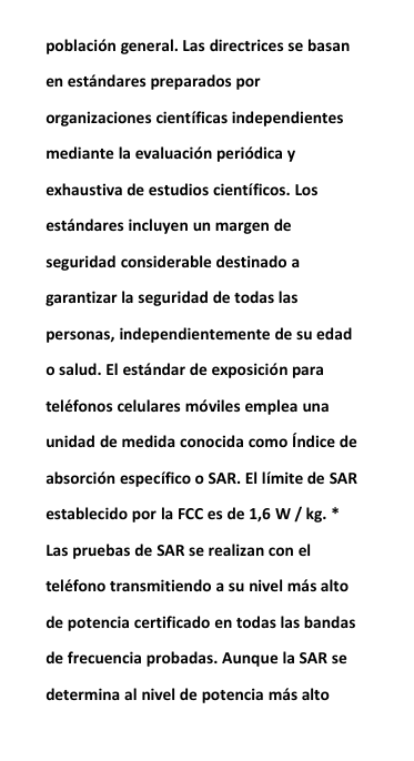 poblaci&oacute;n general. Las directrices se basanen est&aacute;ndares preparados pororganizaciones cient&iacute;ficas independientesmediante la evaluaci&oacute;n peri&oacute;dica yexhaustiva de estudios cient&iacute;ficos. Losest&aacute;ndares incluyen un margen deseguridad considerable destinado agarantizar la seguridad de todas laspersonas, independientemente de su edado salud. El est&aacute;ndar de exposici&oacute;n paratel&eacute;fonos celulares m&oacute;viles emplea unaunidad de medida conocida como &Iacute;ndice deabsorci&oacute;n espec&iacute;fico o SAR. El l&iacute;mite de SARestablecido por la FCC es de 1,6 W / kg. *Las pruebas de SAR se realizan con eltel&eacute;fono transmitiendo a su nivel m&aacute;s altode potencia certificado en todas las bandasde frecuencia probadas. Aunque la SAR sedetermina al nivel de potencia m&aacute;s alto