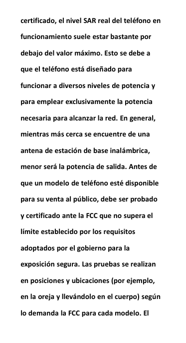 certificado, el nivel SAR real del tel&eacute;fono enfuncionamiento suele estar bastante pordebajo del valor m&aacute;ximo. Esto se debe aque el tel&eacute;fono est&aacute; dise&ntilde;ado parafuncionar a diversos niveles de potencia ypara emplear exclusivamente la potencianecesaria para alcanzar la red. En general,mientras m&aacute;s cerca se encuentre de unaantena de estaci&oacute;n de base inal&aacute;mbrica,menor ser&aacute; la potencia de salida. Antes deque un modelo de tel&eacute;fono est&eacute; disponiblepara su venta al p&uacute;blico, debe ser probadoy certificado ante la FCC que no supera ell&iacute;mite establecido por los requisitosadoptados por el gobierno para laexposici&oacute;n segura. Las pruebas se realizanen posiciones y ubicaciones (por ejemplo,en la oreja y llev&aacute;ndolo en el cuerpo) seg&uacute;nlo demanda la FCC para cada modelo. El