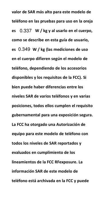 valor de SAR m&aacute;s alto para este modelo detel&eacute;fono en las pruebas para uso en la orejaes W / kg y al usarlo en el cuerpo,como se describe en esta gu&iacute;a de usuario,es W / kg (las mediciones de usoen el cuerpo difieren seg&uacute;n el modelo detel&eacute;fono, dependiendo de los accesoriosdisponibles y los requisitos de la FCC). Sibien puede haber diferencias entre losniveles SAR de varios tel&eacute;fonos y en variasposiciones, todos ellos cumplen el requisitogubernamental para una exposici&oacute;n segura.La FCC ha otorgado una Autorizaci&oacute;n deequipo para este modelo de tel&eacute;fono contodos los niveles de SAR reportados yevaluados en cumplimiento de loslineamientos de la FCC RFexposure. Lainformaci&oacute;n SAR de este modelo detel&eacute;fono est&aacute; archivada en la FCC y puede0.3370.349