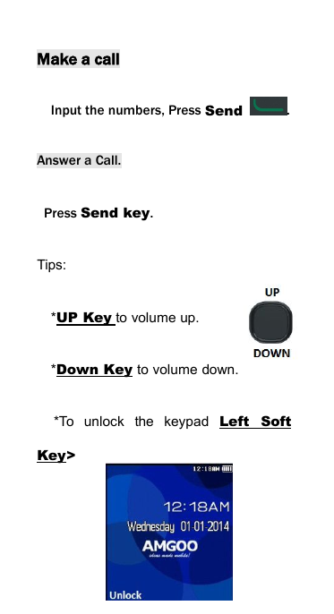 Make a callInput the numbers, Press Send .Answer a Call.Press Send key.Tips:*UP Key to volume up.*Down Key to volume down.*To unlock the keypad Left SoftKey>