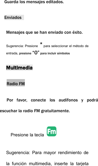 Guarda los mensajes editados.EnviadosMensajes que se han enviado con &eacute;xito.Sugerencia: Presione *para seleccionar el m&eacute;todo deentrada, presione &ldquo;0&rdquo; para incluir s&iacute;mbolosMultimediaRadio FMPor favor, conecte los aud&iacute;fonos y podr&aacute;escuchar la radio FM gratuitamente.Presione la teclaSugerencia: Para mayor rendimiento dela funci&oacute;n multimedia, inserte la tarjeta