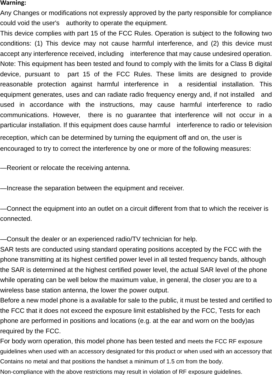 Warning:Any Changes or modifications not expressly approved by the party responsible for compliance could void the user's    authority to operate the equipment. This device complies with part 15 of the FCC Rules. Operation is subject to the following two conditions: (1) This device may not cause harmful interference, and (2) this device must accept any interference received, including    interference that may cause undesired operation. Note: This equipment has been tested and found to comply with the limits for a Class B digital device, pursuant to  part 15 of the FCC Rules. These limits are designed to provide reasonable protection against harmful interference in  a residential installation. This equipment generates, uses and can radiate radio frequency energy and, if not installed    and used in accordance with the instructions, may cause harmful interference to radio communications. However,  there is no guarantee that interference will not occur in a particular installation. If this equipment does cause harmful    interference to radio or television reception, which can be determined by turning the equipment off and on, the user is   encouraged to try to correct the interference by one or more of the following measures:     &mdash;Reorient or relocate the receiving antenna.     &mdash;Increase the separation between the equipment and receiver.     &mdash;Connect the equipment into an outlet on a circuit different from that to which the receiver is connected.   &mdash;Consult the dealer or an experienced radio/TV technician for help.     SAR tests are conducted using standard operating positions accepted by the FCC with the phone transmitting at its highest certified power level in all tested frequency bands, although the SAR is determined at the highest certified power level, the actual SAR level of the phone while operating can be well below the maximum value, in general, the closer you are to a wireless base station antenna, the lower the power output. Before a new model phone is a available for sale to the public, it must be tested and certified to the FCC that it does not exceed the exposure limit established by the FCC, Tests for each phone are performed in positions and locations (e.g. at the ear and worn on the body)as required by the FCC. For body worn operation, this model phone has been tested and meets the FCC RF exposure guidelines when used with an accessory designated for this product or when used with an accessory that Contains no metal and that positions the handset a minimum of 1.5 cm from the body. Non-compliance with the above restrictions may result in violation of RF exposure guidelines.