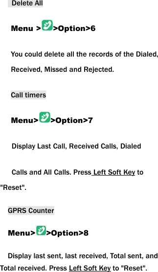 Delete AllMenu > >Option>6You could delete all the records of the Dialed,Received, Missed and Rejected.Call timersMenu> >Option>7Display Last Call, Received Calls, DialedCalls and All Calls. Press Left Soft Key to"Reset".GPRS CounterMenu> >Option>8Display last sent, last received, Total sent, andTotal received. Press Left Soft Key to "Reset".