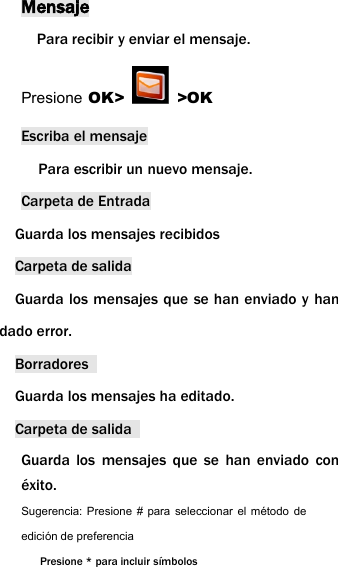 MensajePara recibir y enviar el mensaje.Presione OK> >OKEscriba el mensajePara escribir un nuevo mensaje.Carpeta de EntradaGuarda los mensajes recibidosCarpeta de salidaGuarda los mensajes que se han enviado y handado error.BorradoresGuarda los mensajes ha editado.Carpeta de salidaGuarda los mensajes que se han enviado con&eacute;xito.Sugerencia: Presione # para seleccionar el m&eacute;todo deedici&oacute;n de preferenciaPresione * para incluir s&iacute;mbolos