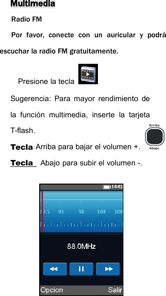 MultimediaRadio FMPor favor, conecte con un auricular y podr&aacute;escuchar la radio FM gratuitamente.Presione la teclaSugerencia: Para mayor rendimiento dela funci&oacute;n multimedia, inserte la tarjetaT-flash.Tecla Arriba para bajar el volumen +.Tecla Abajo para subir el volumen -.